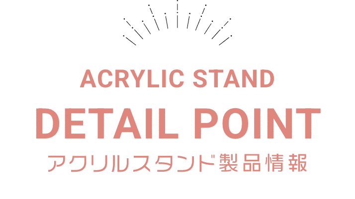 ACRYLIC STAND DETAIL POINT アクリルスタンド製品情報