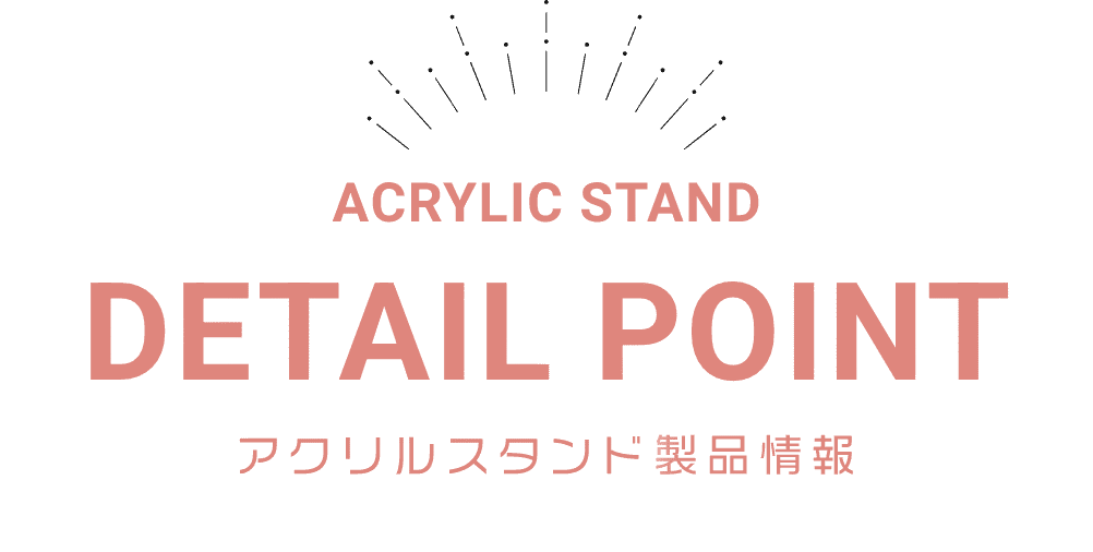 ACRYLIC STAND DETAIL POINT アクリルスタンド製品情報