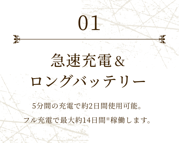01 急速充電&ロングバッテリー 5分間の充電で約2日間使用可能。フル充電で最大約14日間※稼働します。