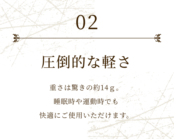 02 圧倒的な軽さ 重さは驚きの約14ｇ。睡眠時や運動時でも快適にご使用いただけます。