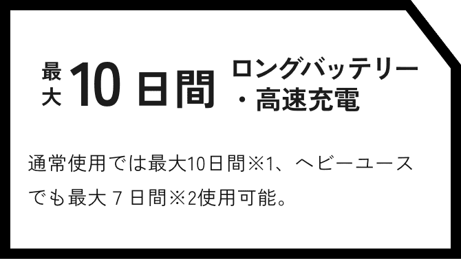 最大10日間ロングバッテリー・高速充電 通常使用では最大10日間※1、ヘビーユースでも最大７日間※2使用可能。