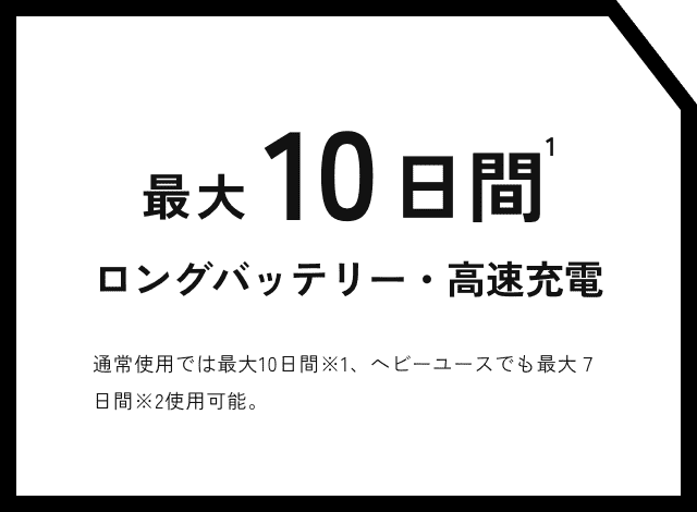 最大10日間ロングバッテリー・高速充電 通常使用では最大10日間※1、ヘビーユースでも最大７日間※2使用可能。