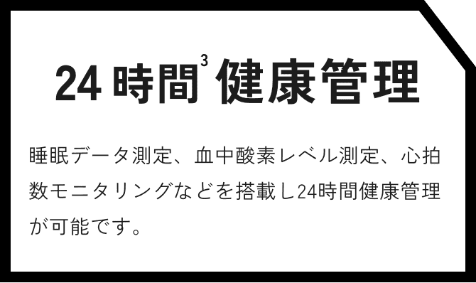 24時間健康管理 睡眠データ測定、血中酸素レベル測定、心拍数モニタリングなどを搭載し24時間健康管理が可能です。
